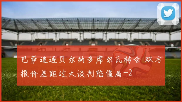 巴萨追逐贝尔纳多席尔瓦转会 双方报价差距过大谈判陷僵局