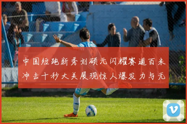 中国短跑新秀刘硕元闪耀赛道百米冲击十秒大关展现惊人爆发力与无穷潜力
