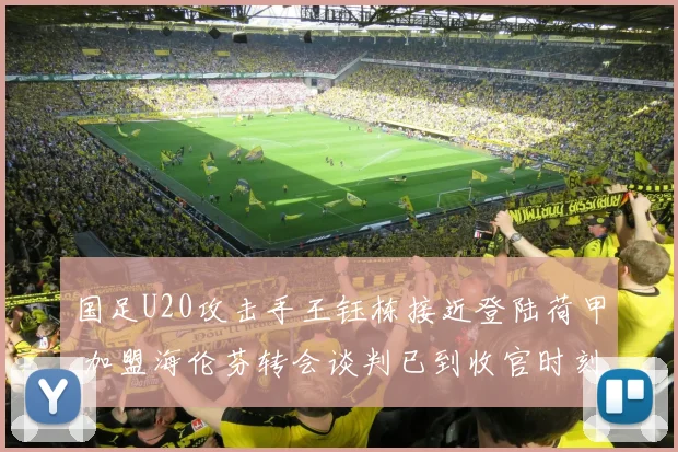 国足U20攻击手王钰栋接近登陆荷甲 加盟海伦芬转会谈判已到收官时刻