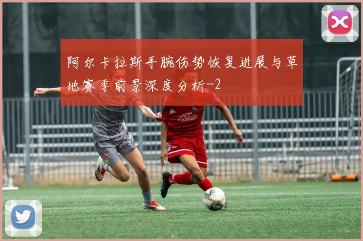 阿尔卡拉斯手腕伤势恢复进展与草地赛季前景深度分析