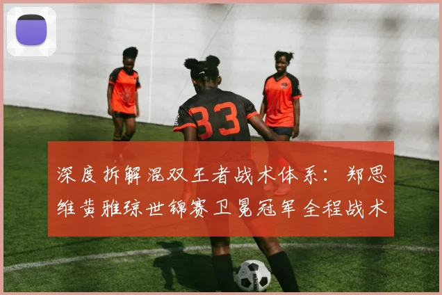 深度拆解混双王者战术体系:郑思维黄雅琼世锦赛卫冕冠军全程战术细节复盘