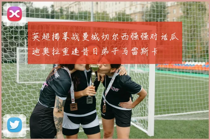 英超揭幕战曼城切尔西强强对话瓜迪奥拉重逢昔日弟子马雷斯卡
