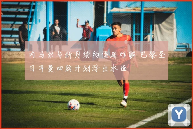 内马尔与新月续约僵局难解 巴黎圣日耳曼回购计划浮出水面