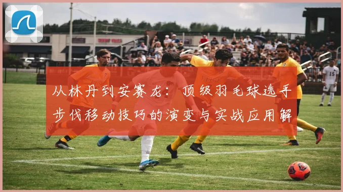 从林丹到安赛龙：顶级羽毛球选手步伐移动技巧的演变与实战应用解析