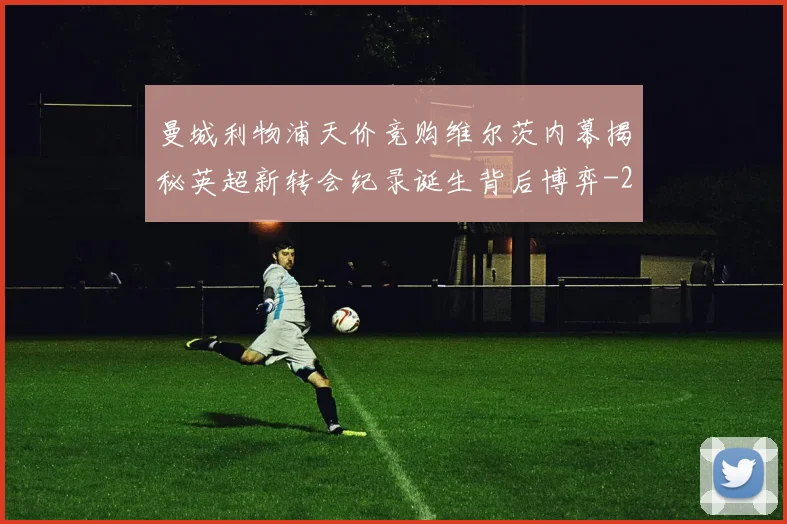 曼城利物浦天价竞购维尔茨内幕揭秘英超新转会纪录诞生背后博弈