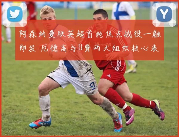 阿森纳曼联英超首轮焦点战役一触即发 厄德高与B费两大组织核心表现深度对比