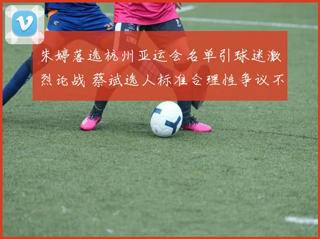 朱婷落选杭州亚运会名单引球迷激烈论战 蔡斌选人标准合理性争议不断