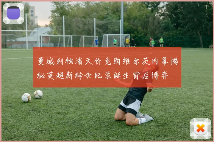 曼城利物浦天价竞购维尔茨内幕揭秘英超新转会纪录诞生背后博弈