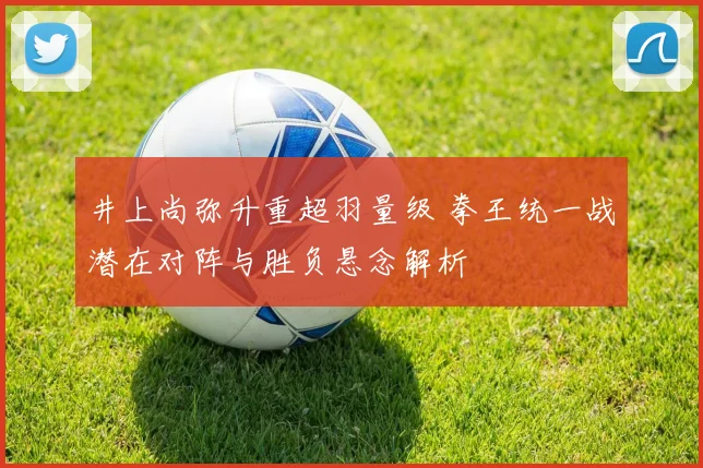 井上尚弥升重超羽量级 拳王统一战潜在对阵与胜负悬念解析