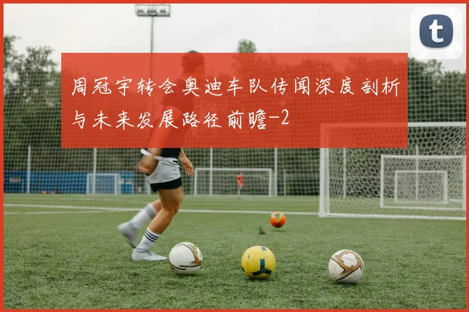 周冠宇转会奥迪车队传闻深度剖析与未来发展路径前瞻