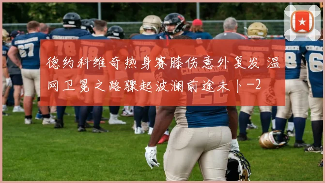 德约科维奇热身赛膝伤意外复发 温网卫冕之路骤起波澜前途未卜