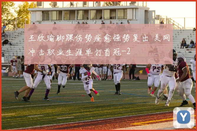 王欣瑜脚踝伤势痊愈强势复出 美网冲击职业生涯单打首冠