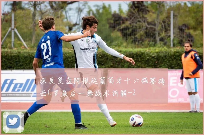 深度复盘阿根廷葡萄牙十六强赛梅西C罗最后一舞战术拆解