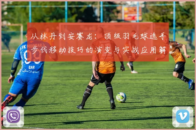 从林丹到安赛龙:顶级羽毛球选手步伐移动技巧的演变与实战应用解析