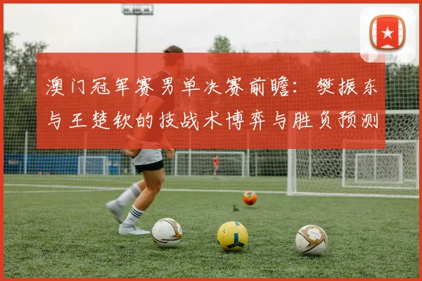 澳门冠军赛男单决赛前瞻：樊振东与王楚钦的技战术博弈与胜负预测