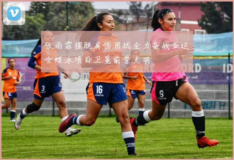 张雨霏摆脱肩伤困扰全力备战亚运会蝶泳项目卫冕前景光明