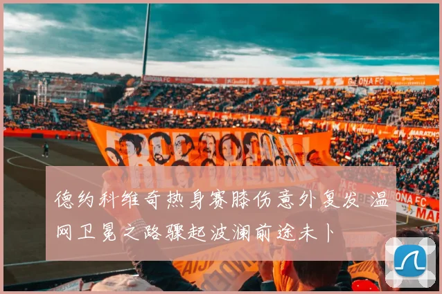 德约科维奇热身赛膝伤意外复发 温网卫冕之路骤起波澜前途未卜