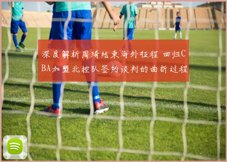 深度解析周琦结束海外征程 回归CBA加盟北控队签约谈判的曲折过程