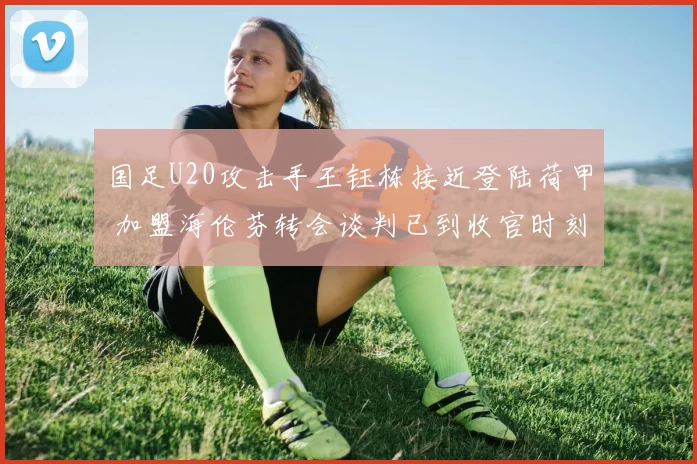 国足U20攻击手王钰栋接近登陆荷甲 加盟海伦芬转会谈判已到收官时刻