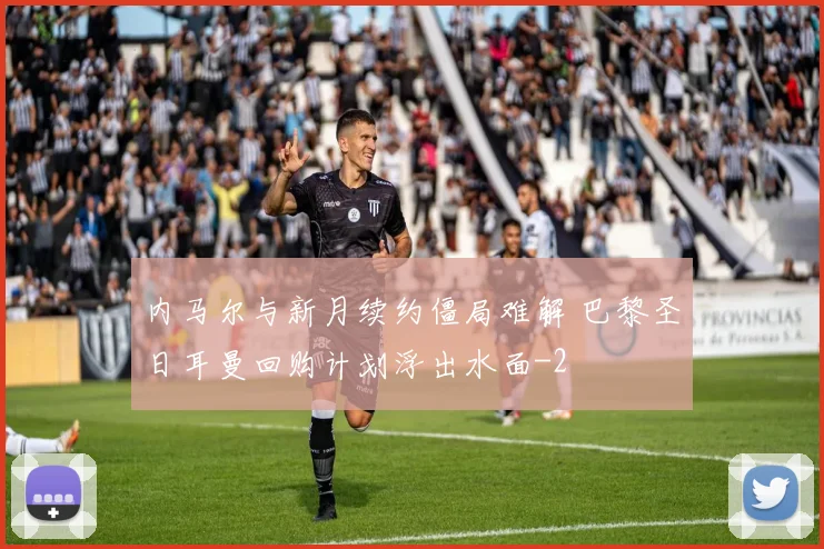 内马尔与新月续约僵局难解 巴黎圣日耳曼回购计划浮出水面