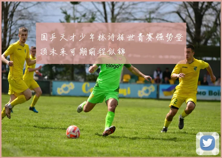 国乒天才少年林诗栋世青赛强势登顶未来可期前程似锦