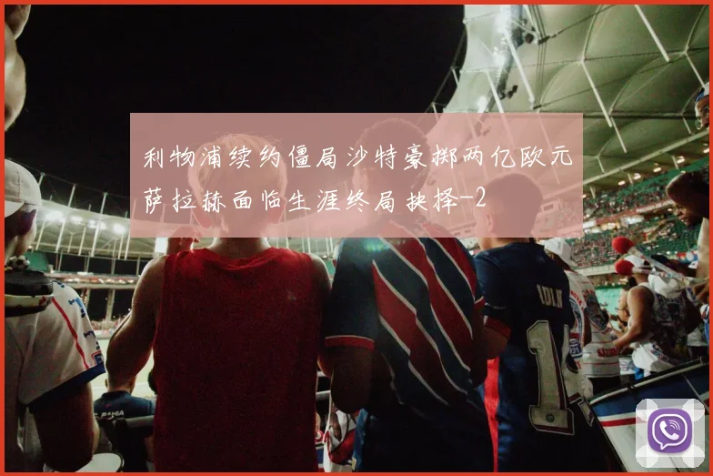 利物浦续约僵局沙特豪掷两亿欧元萨拉赫面临生涯终局抉择