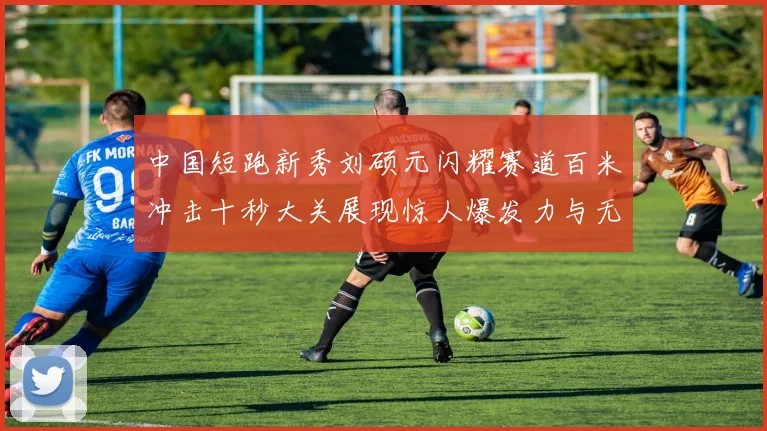 中国短跑新秀刘硕元闪耀赛道百米冲击十秒大关展现惊人爆发力与无穷潜力