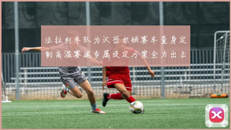 法拉利车队为汉密尔顿赛车量身定制高温赛道专属设定方案全力出击
