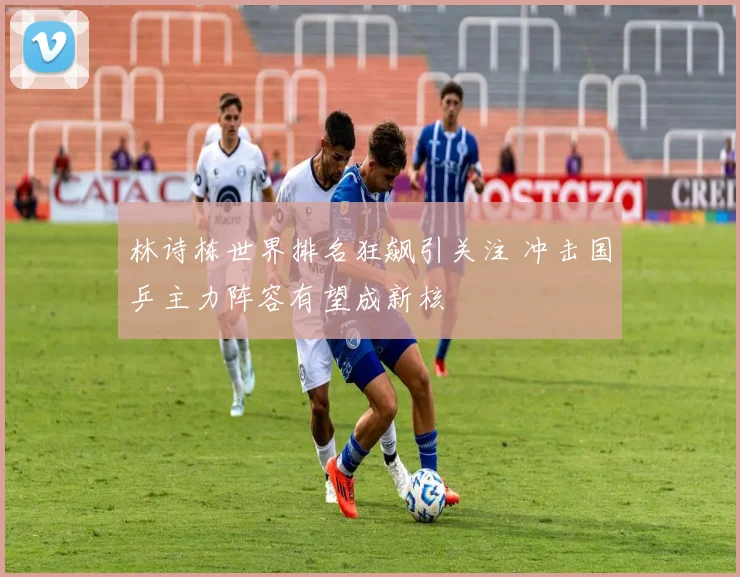 林诗栋世界排名狂飙引关注 冲击国乒主力阵容有望成新核