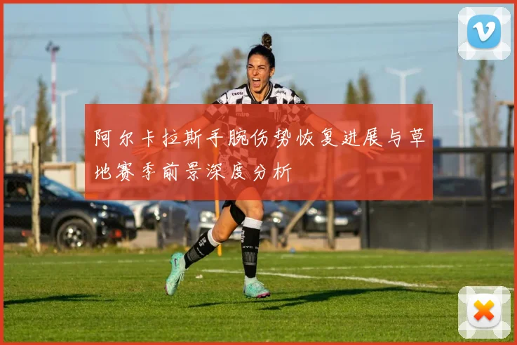 阿尔卡拉斯手腕伤势恢复进展与草地赛季前景深度分析