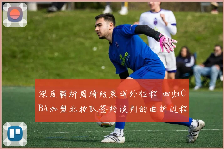 深度解析周琦结束海外征程 回归CBA加盟北控队签约谈判的曲折过程