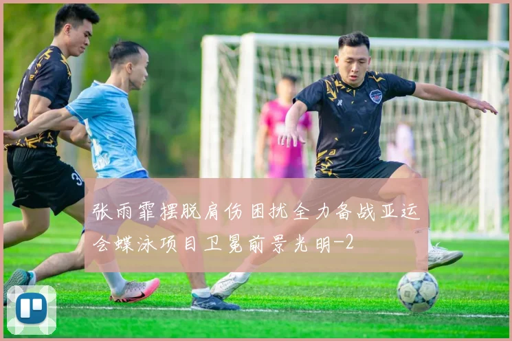 张雨霏摆脱肩伤困扰全力备战亚运会蝶泳项目卫冕前景光明