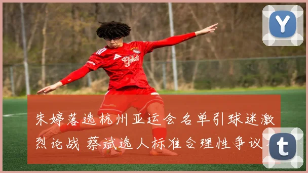 朱婷落选杭州亚运会名单引球迷激烈论战 蔡斌选人标准合理性争议不断