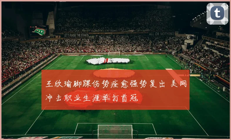 王欣瑜脚踝伤势痊愈强势复出 美网冲击职业生涯单打首冠
