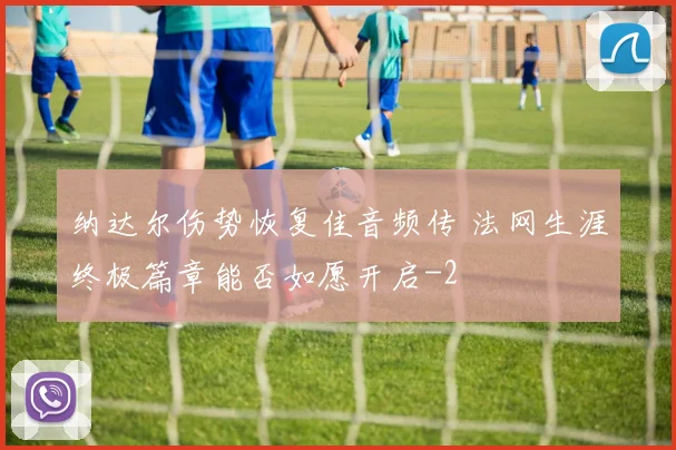 纳达尔伤势恢复佳音频传 法网生涯终极篇章能否如愿开启