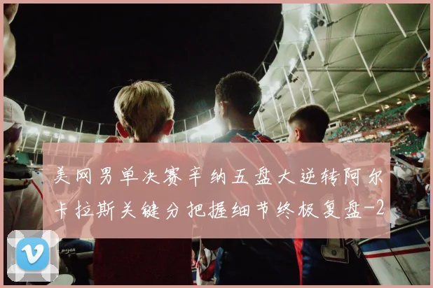 美网男单决赛辛纳五盘大逆转阿尔卡拉斯关键分把握细节终极复盘
